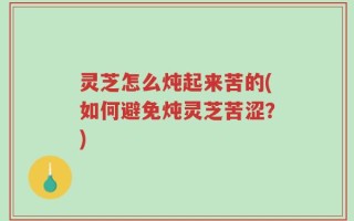 灵芝怎么炖起来苦的(如何避免炖灵芝苦涩？)