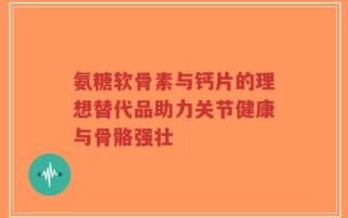 氨糖软骨素与钙片的理想替代品助力关节健康与骨骼强壮