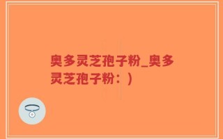 奥多灵芝孢子粉_奥多灵芝孢子粉：)
