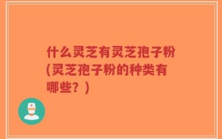 什么灵芝有灵芝孢子粉(灵芝孢子粉的种类有哪些？)