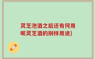 灵芝泡酒之后还有何用呢灵芝酒的别样用途)