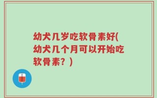 幼犬几岁吃软骨素好(幼犬几个月可以开始吃软骨素？)