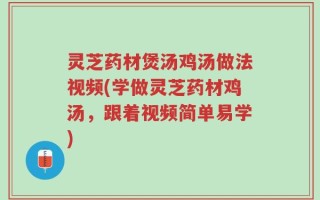 灵芝药材煲汤鸡汤做法视频(学做灵芝药材鸡汤，跟着视频简单易学)