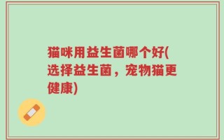 猫咪用益生菌哪个好(选择益生菌，宠物猫更健康)
