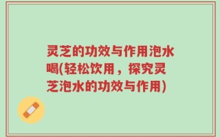 灵芝的功效与作用泡水喝(轻松饮用，探究灵芝泡水的功效与作用)