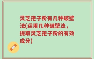 灵芝孢子粉有几种破壁法(运用几种破壁法，提取灵芝孢子粉的有效成分)