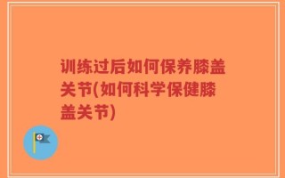 训练过后如何保养膝盖关节(如何科学保健膝盖关节)