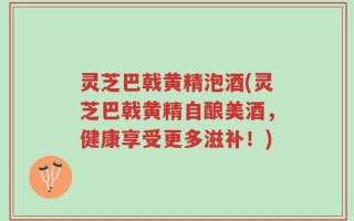 灵芝巴戟黄精泡酒(灵芝巴戟黄精自酿美酒，健康享受更多滋补！)