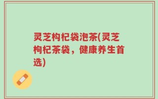 灵芝构杞袋泡茶(灵芝枸杞茶袋，健康养生首选)