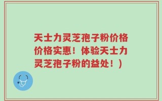 天士力灵芝孢子粉价格价格实惠！体验天士力灵芝孢子粉的益处！)