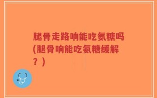 腿骨走路响能吃氨糖吗(腿骨响能吃氨糖缓解？)