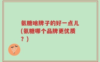 氨糖啥牌子的好一点儿(氨糖哪个品牌更优质？)