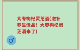 大枣枸杞灵芝酒(滋补养生佳品！大枣枸杞灵芝酒来了)