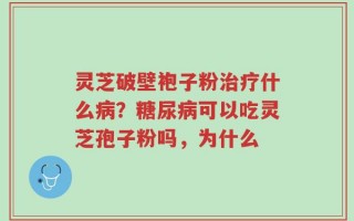 灵芝破壁袍子粉治疗什么病？糖尿病可以吃灵芝孢子粉吗，为什么