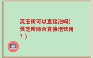 灵芝粉可以直接泡吗(灵芝粉能否直接泡饮用？)