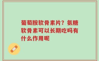 葡萄胺软骨素片？氨糖软骨素可以长期吃吗有什么作用呢