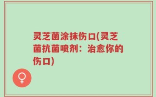 灵芝菌涂抹伤口(灵芝菌抗菌喷剂：治愈你的伤口)