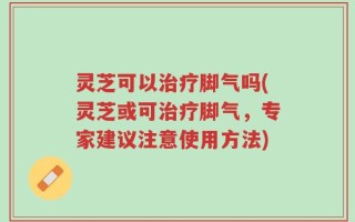 灵芝可以治疗脚气吗(灵芝或可治疗脚气，专家建议注意使用方法)