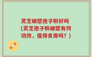灵芝破壁孢子粉好吗 (灵芝孢子粉破壁有何功效，值得食用吗？)