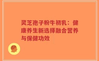 灵芝孢子粉牛初乳：健康养生新选择融合营养与保健功效
