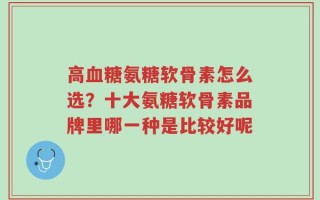高血糖氨糖软骨素怎么选？十大氨糖软骨素品牌里哪一种是比较好呢