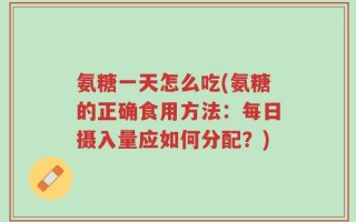 氨糖一天怎么吃(氨糖的正确食用方法：每日摄入量应如何分配？)