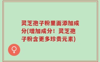 灵芝孢子粉里面添加成分(增加成分！灵芝孢子粉含更多珍贵元素)