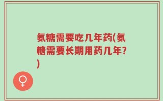 氨糖需要吃几年药(氨糖需要长期用药几年？)