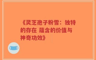 《灵芝孢子粉雪：独特的存在 蕴含的价值与神奇功效》