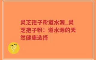 灵芝孢子粉道水源_灵芝孢子粉：道水源的天然健康选择
