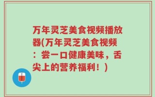 万年灵芝美食视频播放器(万年灵芝美食视频：尝一口健康美味，舌尖上的营养福利！)
