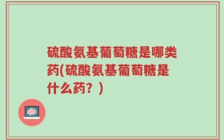 硫酸氨基葡萄糖是哪类药(硫酸氨基葡萄糖是什么药？)