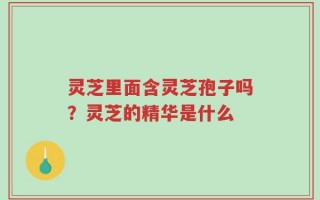 灵芝里面含灵芝孢子吗？灵芝的精华是什么