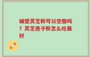 破壁灵芝粉可以空腹吗？灵芝孢子粉怎么吃最好