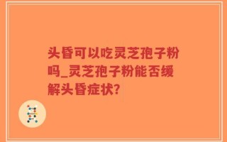 头昏可以吃灵芝孢子粉吗_灵芝孢子粉能否缓解头昏症状？