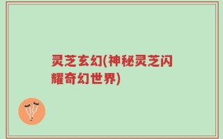 灵芝玄幻(神秘灵芝闪耀奇幻世界)