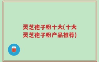 灵芝孢子粉十大(十大灵芝孢子粉产品推荐)