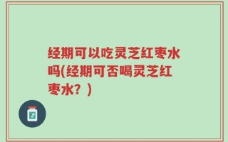 经期可以吃灵芝红枣水吗(经期可否喝灵芝红枣水？)