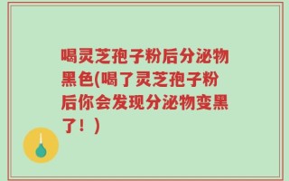 喝灵芝孢子粉后分泌物黑色(喝了灵芝孢子粉后你会发现分泌物变黑了！)