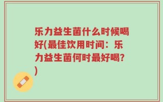 乐力益生菌什么时候喝好(最佳饮用时间：乐力益生菌何时最好喝？)