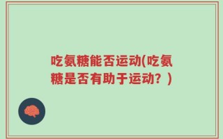 吃氨糖能否运动(吃氨糖是否有助于运动？)