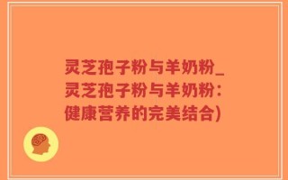 灵芝孢子粉与羊奶粉_灵芝孢子粉与羊奶粉：健康营养的完美结合)
