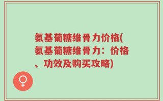 氨基葡糖维骨力价格(氨基葡糖维骨力：价格、功效及购买攻略)