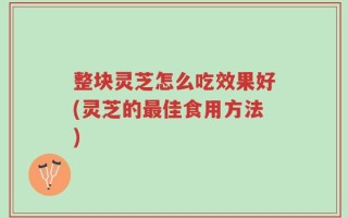 整块灵芝怎么吃效果好(灵芝的最佳食用方法)