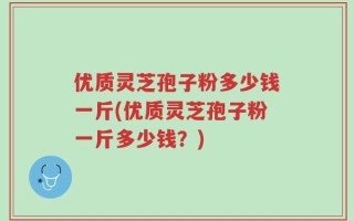 优质灵芝孢子粉多少钱一斤(优质灵芝孢子粉一斤多少钱？)