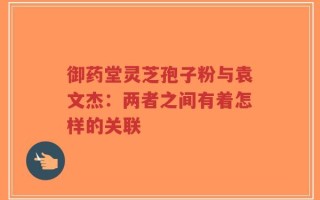 御药堂灵芝孢子粉与袁文杰：两者之间有着怎样的关联