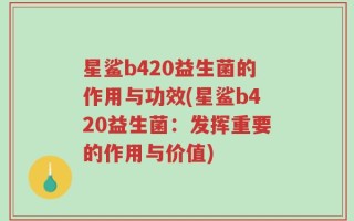 星鲨b420益生菌的作用与功效(星鲨b420益生菌：发挥重要的作用与价值)
