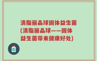 清脂丽晶球固体益生菌(清脂丽晶球——固体益生菌带来健康好处)