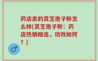 药店卖的灵芝孢子粉怎么样(灵芝孢子粉：药店热销精选，功效如何？)