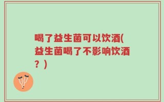 喝了益生菌可以饮酒(益生菌喝了不影响饮酒？)